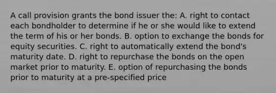 A call provision grants the bond issuer the: A. right to contact each bondholder to determine if he or she would like to extend the term of his or her bonds. B. option to exchange the bonds for equity securities. C. right to automatically extend the bond's maturity date. D. right to repurchase the bonds on the open market prior to maturity. E. option of repurchasing the bonds prior to maturity at a pre-specified price