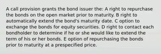 A call provision grants the bond issuer the: A right to repurchase the bonds on the open market prior to maturity. B right to automatically extend the bond's maturity date. C option to exchange the bonds for equity securities. D right to contact each bondholder to determine if he or she would like to extend the term of his or her bonds. E option of repurchasing the bonds prior to maturity at a prespecified price.