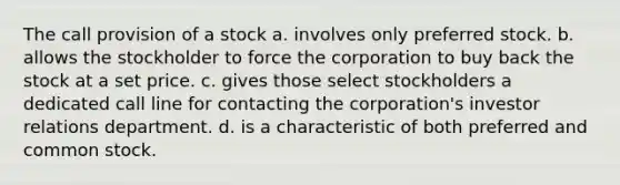 The call provision of a stock a. involves only preferred stock. b. allows the stockholder to force the corporation to buy back the stock at a set price. c. gives those select stockholders a dedicated call line for contacting the corporation's investor relations department. d. is a characteristic of both preferred and common stock.