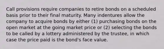 Call provisions require companies to retire bonds on a scheduled basis prior to their final maturity. Many indentures allow the company to acquire bonds by either (1) purchasing bonds on the open market at the going market price or (2) selecting the bonds to be called by a lottery administered by the trustee, in which case the price paid is the bond's face value.