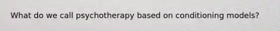 What do we call psychotherapy based on conditioning models?