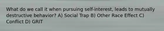 What do we call it when pursuing self-interest, leads to mutually destructive behavior? A) Social Trap B) Other Race Effect C) Conflict D) GRIT