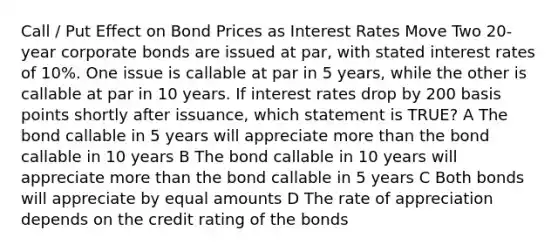 Call / Put Effect on Bond Prices as Interest Rates Move Two 20-year corporate bonds are issued at par, with stated interest rates of 10%. One issue is callable at par in 5 years, while the other is callable at par in 10 years. If interest rates drop by 200 basis points shortly after issuance, which statement is TRUE? A The bond callable in 5 years will appreciate more than the bond callable in 10 years B The bond callable in 10 years will appreciate more than the bond callable in 5 years C Both bonds will appreciate by equal amounts D The rate of appreciation depends on the credit rating of the bonds