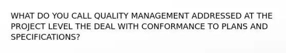 WHAT DO YOU CALL QUALITY MANAGEMENT ADDRESSED AT THE PROJECT LEVEL THE DEAL WITH CONFORMANCE TO PLANS AND SPECIFICATIONS?