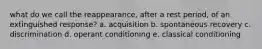 what do we call the reappearance, after a rest period, of an extinguished response? a. acquisition b. spontaneous recovery c. discrimination d. operant conditioning e. classical conditioning