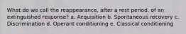 What do we call the reappearance, after a rest period, of an extinguished response? a. Acquisition b. Spontaneous recovery c. Discrimination d. Operant conditioning e. Classical conditioning