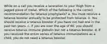 While on a call you receive a laceration to your thigh from a jagged piece of metal. Which of the following is the correct recommendation for tetanus prophylaxis? a. You must receive a tetanus booster annually to be protected from tetanus. b. You should receive a tetanus booster if you have not had one in the past ten years. c. If you are over the age of 60, you should receive tetanus immune globulin but not a tetanus booster. d. If you received the entire series of tetanus immunizations as a child, you do not need a tetanus booster.