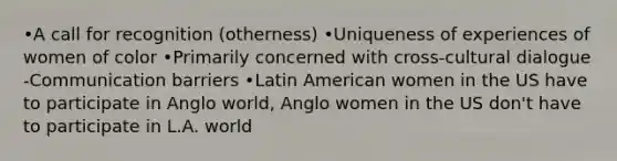 •A call for recognition (otherness) •Uniqueness of experiences of women of color •Primarily concerned with cross-cultural dialogue -Communication barriers •Latin American women in the US have to participate in Anglo world, Anglo women in the US don't have to participate in L.A. world