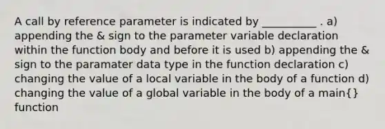 A call by reference parameter is indicated by __________ . a) appending the & sign to the parameter variable declaration within the function body and before it is used b) appending the & sign to the paramater data type in the function declaration c) changing the value of a local variable in the body of a function d) changing the value of a global variable in the body of a main{} function