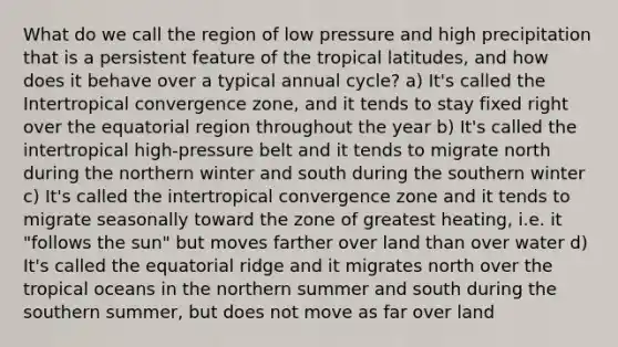 What do we call the region of low pressure and high precipitation that is a persistent feature of the tropical latitudes, and how does it behave over a typical annual cycle? a) It's called the Intertropical convergence zone, and it tends to stay fixed right over the equatorial region throughout the year b) It's called the intertropical high-pressure belt and it tends to migrate north during the northern winter and south during the southern winter c) It's called the intertropical convergence zone and it tends to migrate seasonally toward the zone of greatest heating, i.e. it "follows the sun" but moves farther over land than over water d) It's called the equatorial ridge and it migrates north over the tropical oceans in the northern summer and south during the southern summer, but does not move as far over land