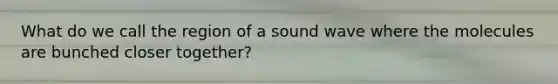 What do we call the region of a sound wave where the molecules are bunched closer together?