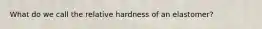 What do we call the relative hardness of an elastomer?