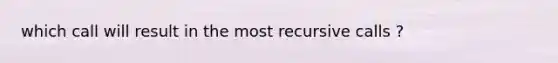 which call will result in the most recursive calls ?