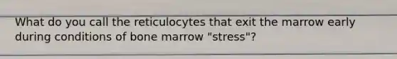 What do you call the reticulocytes that exit the marrow early during conditions of bone marrow "stress"?