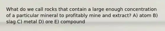 What do we call rocks that contain a large enough concentration of a particular mineral to profitably mine and extract? A) atom B) slag C) metal D) ore E) compound