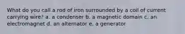 What do you call a rod of iron surrounded by a coil of current carrying wire? a. a condenser b. a magnetic domain c. an electromagnet d. an alternator e. a generator