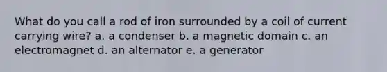 What do you call a rod of iron surrounded by a coil of current carrying wire? a. a condenser b. a magnetic domain c. an electromagnet d. an alternator e. a generator