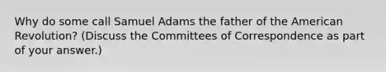 Why do some call Samuel Adams the father of the American Revolution? (Discuss the Committees of Correspondence as part of your answer.)