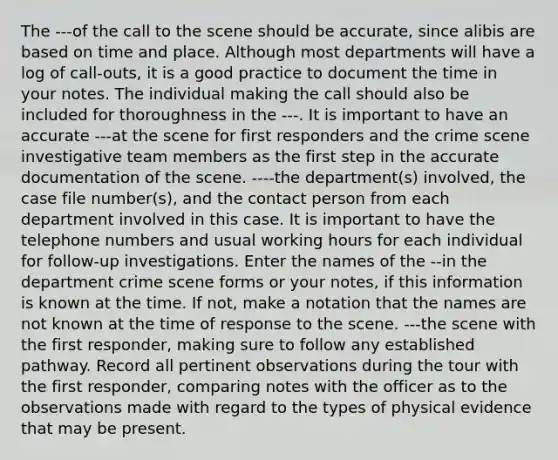 The ---of the call to the scene should be accurate, since alibis are based on time and place. Although most departments will have a log of call-outs, it is a good practice to document the time in your notes. The individual making the call should also be included for thoroughness in the ---. It is important to have an accurate ---at the scene for first responders and the crime scene investigative team members as the first step in the accurate documentation of the scene. ----the department(s) involved, the case file number(s), and the contact person from each department involved in this case. It is important to have the telephone numbers and usual working hours for each individual for follow-up investigations. Enter the names of the --in the department crime scene forms or your notes, if this information is known at the time. If not, make a notation that the names are not known at the time of response to the scene. ---the scene with the first responder, making sure to follow any established pathway. Record all pertinent observations during the tour with the first responder, comparing notes with the officer as to the observations made with regard to the types of physical evidence that may be present.