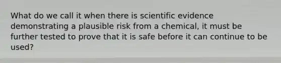 What do we call it when there is scientific evidence demonstrating a plausible risk from a chemical, it must be further tested to prove that it is safe before it can continue to be used?