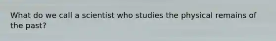 What do we call a scientist who studies the physical remains of the past?