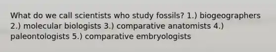 What do we call scientists who study fossils? 1.) biogeographers 2.) molecular biologists 3.) comparative anatomists 4.) paleontologists 5.) comparative embryologists