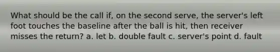 What should be the call if, on the second serve, the server's left foot touches the baseline after the ball is hit, then receiver misses the return? a. let b. double fault c. server's point d. fault