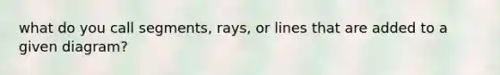 what do you call segments, rays, or lines that are added to a given diagram?