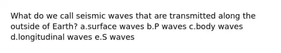 What do we call seismic waves that are transmitted along the outside of Earth? a.surface waves b.P waves c.body waves d.longitudinal waves e.S waves