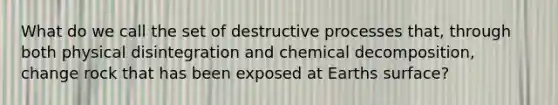 What do we call the set of destructive processes that, through both physical disintegration and chemical decomposition, change rock that has been exposed at Earths surface?