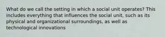 What do we call the setting in which a social unit operates? This includes everything that influences the social unit, such as its physical and organizational surroundings, as well as technological innovations