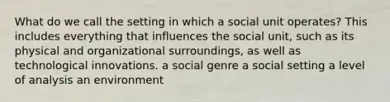 What do we call the setting in which a social unit operates? This includes everything that influences the social unit, such as its physical and organizational surroundings, as well as technological innovations. a social genre a social setting a level of analysis an environment