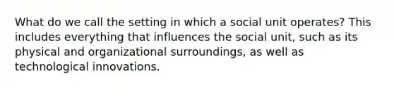 What do we call the setting in which a social unit operates? This includes everything that influences the social unit, such as its physical and organizational surroundings, as well as technological innovations.