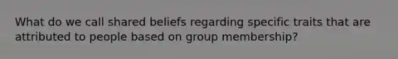 What do we call shared beliefs regarding specific traits that are attributed to people based on group membership?