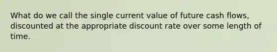 What do we call the single current value of future cash flows, discounted at the appropriate discount rate over some length of time.