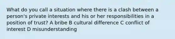 What do you call a situation where there is a clash between a person's private interests and his or her responsibilities in a position of trust? A bribe B cultural difference C conflict of interest D misunderstanding