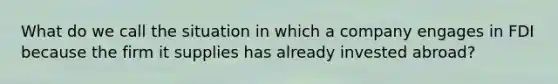What do we call the situation in which a company engages in FDI because the firm it supplies has already invested abroad?