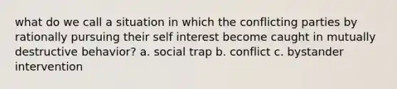 what do we call a situation in which the conflicting parties by rationally pursuing their self interest become caught in mutually destructive behavior? a. social trap b. conflict c. bystander intervention