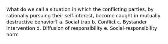 What do we call a situation in which the conflicting parties, by rationally pursuing their self-interest, become caught in mutually destructive behavior? a. Social trap b. Conflict c. Bystander intervention d. Diffusion of responsibility e. Social-responsibility norm