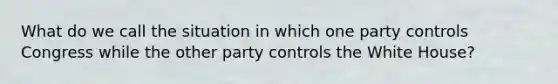 What do we call the situation in which one party controls Congress while the other party controls the White House?