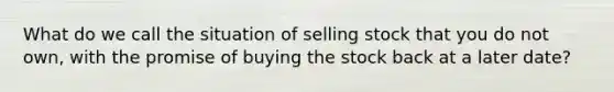 What do we call the situation of selling stock that you do not own, with the promise of buying the stock back at a later date?