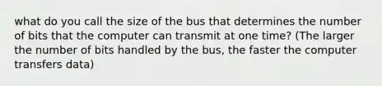 what do you call the size of the bus that determines the number of bits that the computer can transmit at one time? (The larger the number of bits handled by the bus, the faster the computer transfers data)