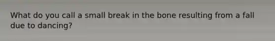 What do you call a small break in the bone resulting from a fall due to dancing?