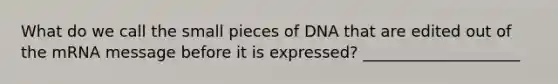 What do we call the small pieces of DNA that are edited out of the mRNA message before it is expressed? ____________________