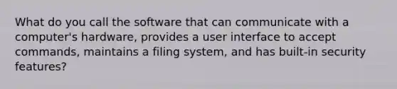 What do you call the software that can communicate with a computer's hardware, provides a user interface to accept commands, maintains a filing system, and has built-in security features?