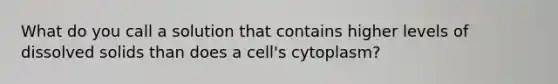 What do you call a solution that contains higher levels of dissolved solids than does a cell's cytoplasm?