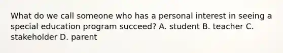 What do we call someone who has a personal interest in seeing a special education program succeed? A. student B. teacher C. stakeholder D. parent