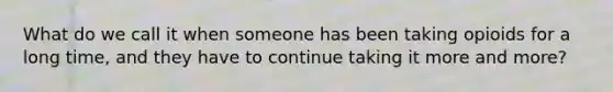 What do we call it when someone has been taking opioids for a long time, and they have to continue taking it more and more?