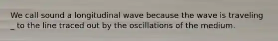 We call sound a longitudinal wave because the wave is traveling _ to the line traced out by the oscillations of the medium.