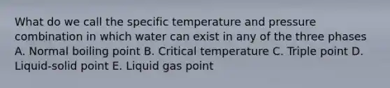 What do we call the specific temperature and pressure combination in which water can exist in any of the three phases A. Normal boiling point B. Critical temperature C. Triple point D. Liquid-solid point E. Liquid gas point